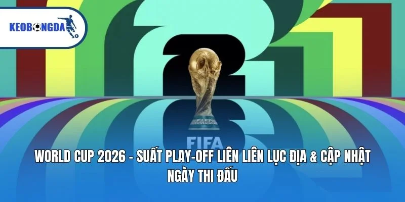 World Cup 2026 – Suất Play-off Liên Lục Địa & Cập Nhật Ngày Thi Đấu